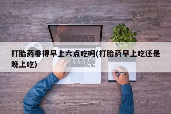 米非米索货到付款打胎药非得早上六点吃吗(打胎药早上吃还是晚上吃)