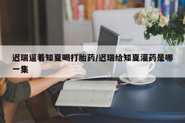 米非米索货到付款迟瑞逼着知夏喝打胎药/迟瑞给知夏灌药是哪一集