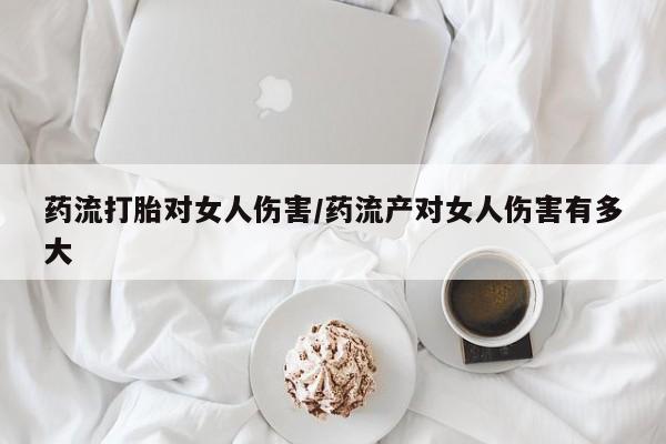 米非米索货到付款药流打胎对女人伤害/药流产对女人伤害有多大