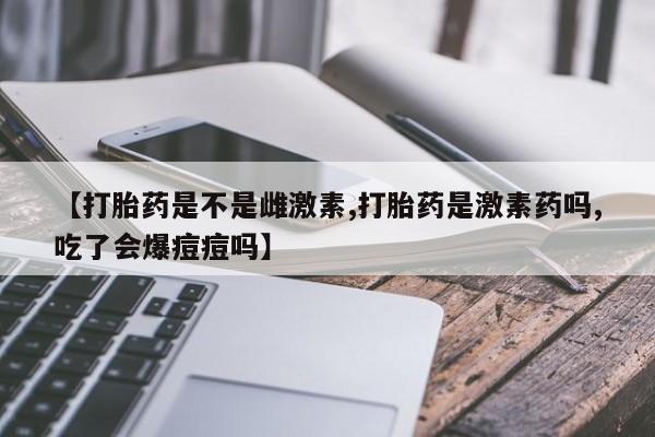 米非米索货到付款【打胎药是不是雌激素,打胎药是激素药吗,吃了会爆痘痘吗】