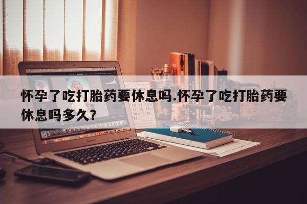 米非米索货到付款怀孕了吃打胎药要休息吗.怀孕了吃打胎药要休息吗多久？