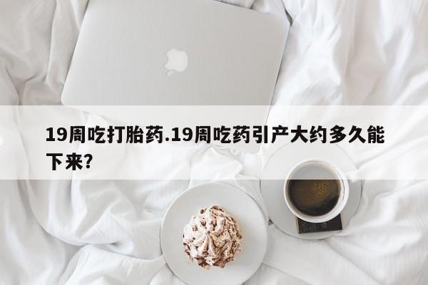 米非米索货到付款19周吃打胎药.19周吃药引产大约多久能下来？