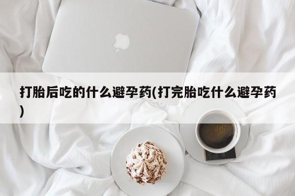 米非米索货到付款打胎后吃的什么避孕药(打完胎吃什么避孕药)