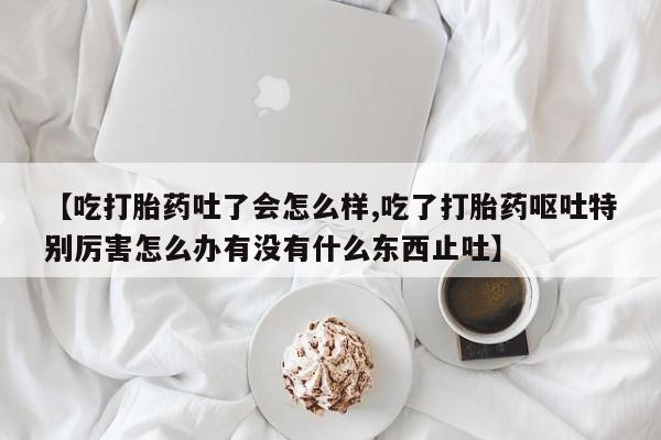 米非米索货到付款【吃打胎药吐了会怎么样,吃了打胎药呕吐特别厉害怎么办有没有什么东西止吐】