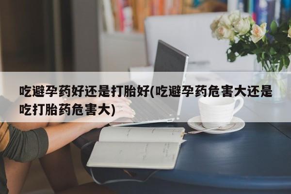 米非米索货到付款吃避孕药好还是打胎好(吃避孕药危害大还是吃打胎药危害大)