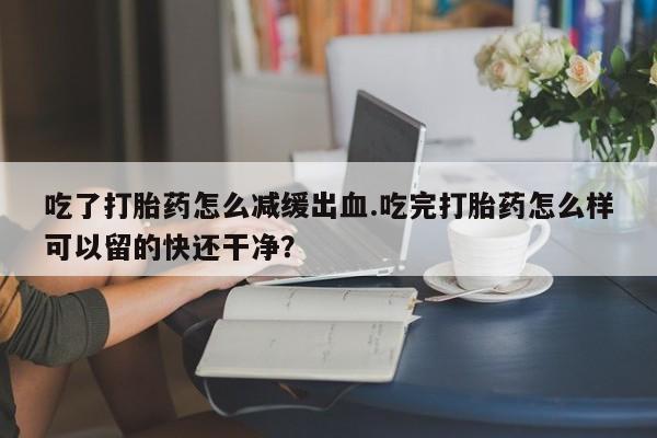 米非米索货到付款吃了打胎药怎么减缓出血.吃完打胎药怎么样可以留的快还干净？