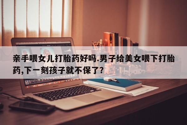 米非米索货到付款亲手喂女儿打胎药好吗.男子给美女喂下打胎药,下一刻孩子就不保了？
