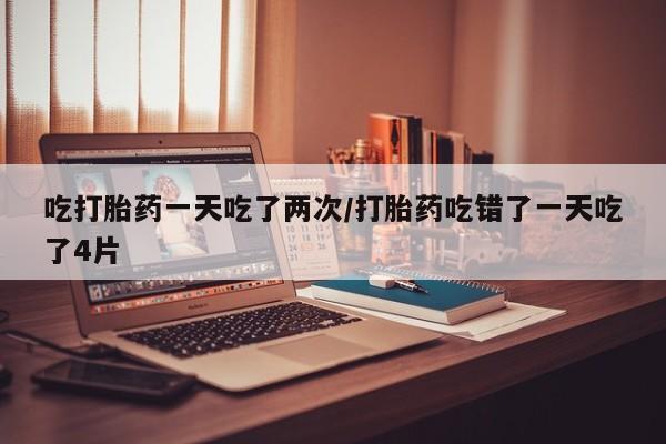 米非米索货到付款吃打胎药一天吃了两次/打胎药吃错了一天吃了4片
