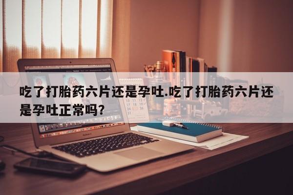 米非米索货到付款吃了打胎药六片还是孕吐.吃了打胎药六片还是孕吐正常吗？