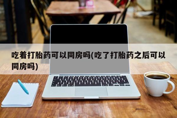 米非米索货到付款吃着打胎药可以同房吗(吃了打胎药之后可以同房吗)