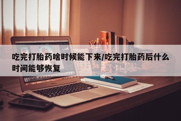 米非米索货到付款吃完打胎药啥时候能下来/吃完打胎药后什么时间能够恢复