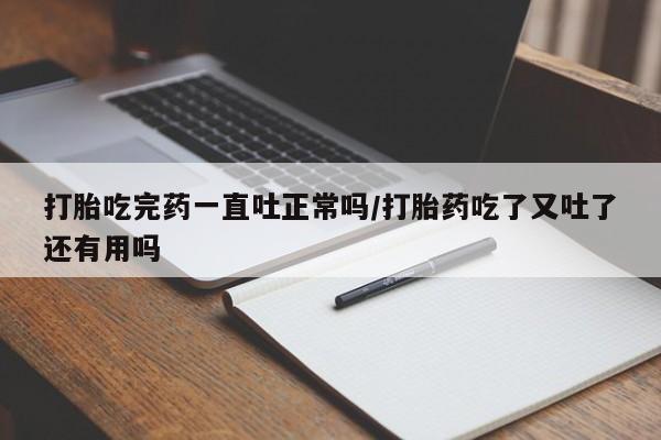 米非米索货到付款打胎吃完药一直吐正常吗/打胎药吃了又吐了还有用吗
