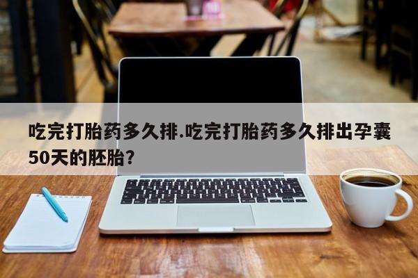 米非米索货到付款吃完打胎药多久排.吃完打胎药多久排出孕囊50天的胚胎？