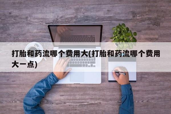 米非米索货到付款打胎和药流哪个费用大(打胎和药流哪个费用大一点)