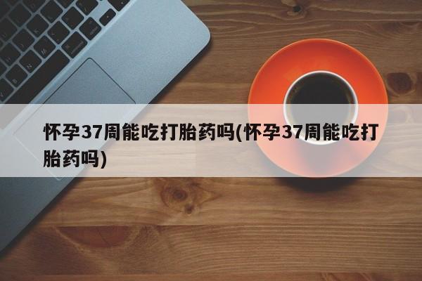 米非米索货到付款怀孕37周能吃打胎药吗(怀孕37周能吃打胎药吗)