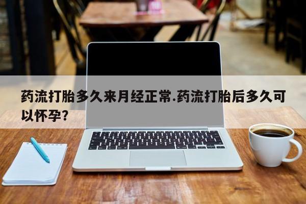 米非米索货到付款药流打胎多久来月经正常.药流打胎后多久可以怀孕？