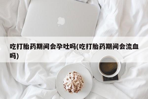 米非米索货到付款吃打胎药期间会孕吐吗(吃打胎药期间会流血吗)