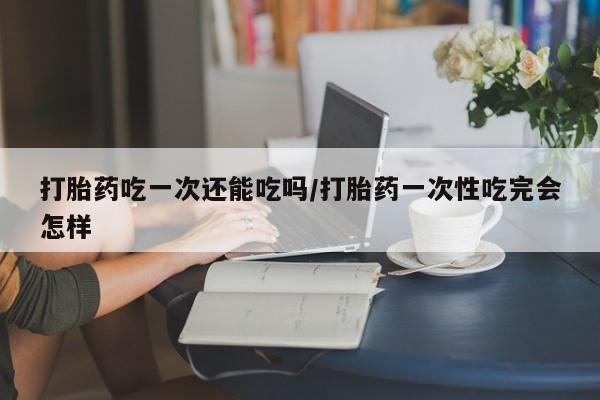 米非米索货到付款打胎药吃一次还能吃吗/打胎药一次性吃完会怎样