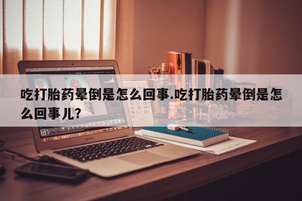 米非米索货到付款吃打胎药晕倒是怎么回事.吃打胎药晕倒是怎么回事儿？