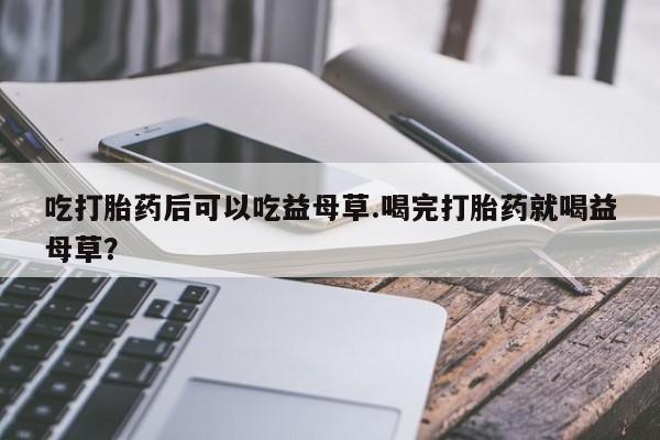 米非米索货到付款吃打胎药后可以吃益母草.喝完打胎药就喝益母草？