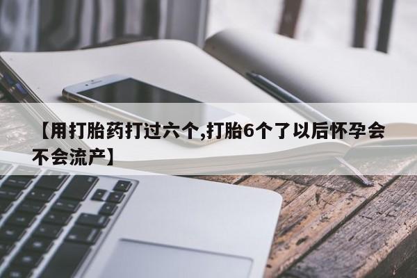 米非米索货到付款【用打胎药打过六个,打胎6个了以后怀孕会不会流产】