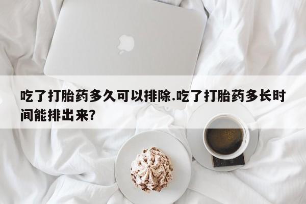 米非米索货到付款吃了打胎药多久可以排除.吃了打胎药多长时间能排出来？