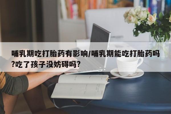 米非米索货到付款哺乳期吃打胎药有影响/哺乳期能吃打胎药吗?吃了孩子没妨碍吗?