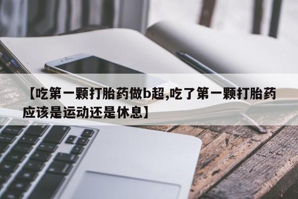 米非米索货到付款【吃第一颗打胎药做b超,吃了第一颗打胎药应该是运动还是休息】