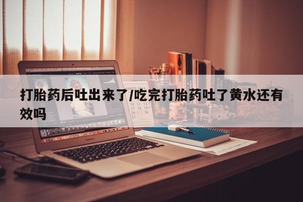 米非米索货到付款打胎药后吐出来了/吃完打胎药吐了黄水还有效吗