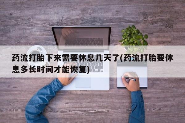 米非米索货到付款药流打胎下来需要休息几天了(药流打胎要休息多长时间才能恢复)