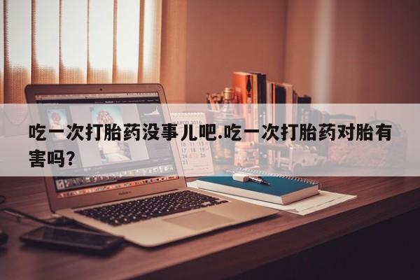米非米索货到付款吃一次打胎药没事儿吧.吃一次打胎药对胎有害吗？